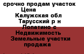 срочно продам участок › Цена ­ 300 000 - Калужская обл., Тарусский р-н, Лопатино с. Недвижимость » Земельные участки продажа   